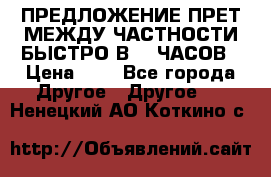 ПРЕДЛОЖЕНИЕ ПРЕТ МЕЖДУ ЧАСТНОСТИ БЫСТРО В 72 ЧАСОВ › Цена ­ 0 - Все города Другое » Другое   . Ненецкий АО,Коткино с.